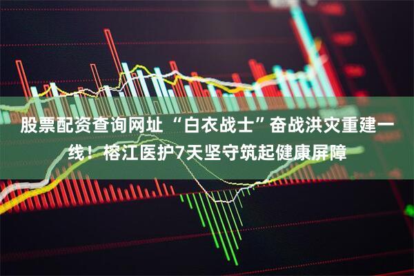 股票配资查询网址 “白衣战士”奋战洪灾重建一线！榕江医护7天坚守筑起健康屏障