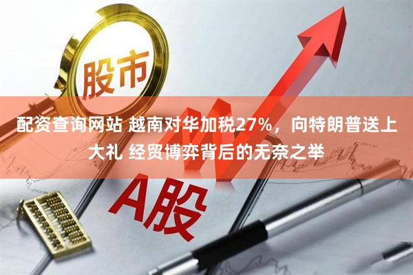 配资查询网站 越南对华加税27%，向特朗普送上大礼 经贸博弈背后的无奈之举