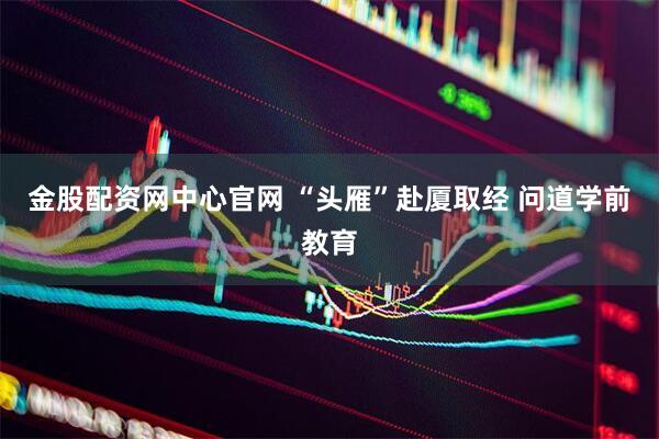 金股配资网中心官网 “头雁”赴厦取经 问道学前教育