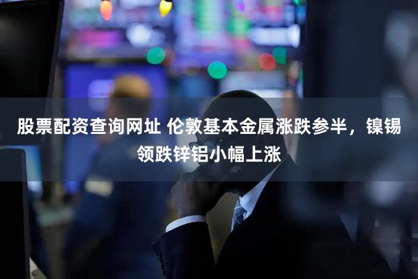 股票配资查询网址 伦敦基本金属涨跌参半，镍锡领跌锌铝小幅上涨