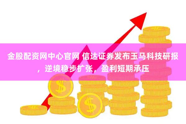 金股配资网中心官网 信达证券发布玉马科技研报，逆境稳步扩张，盈利短期承压