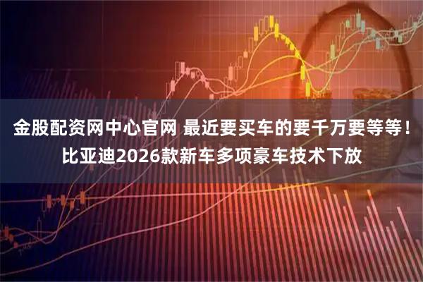 金股配资网中心官网 最近要买车的要千万要等等！比亚迪2026款新车多项豪车技术下放