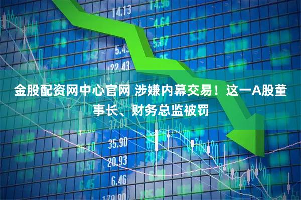 金股配资网中心官网 涉嫌内幕交易！这一A股董事长、财务总监被罚