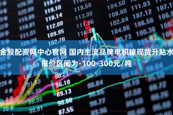 金股配资网中心官网 国内主流品牌电积镍现货升贴水报价区间为-100-300元/吨