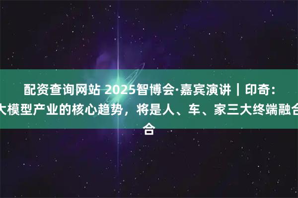 配资查询网站 2025智博会·嘉宾演讲｜印奇：大模型产业的核心趋势，将是人、车、家三大终端融合