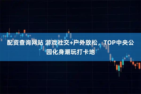 配资查询网站 游戏社交+户外放松，TOP中央公园化身潮玩打卡地