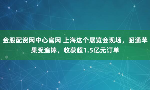 金股配资网中心官网 上海这个展览会现场，昭通苹果受追捧，收获超1.5亿元订单