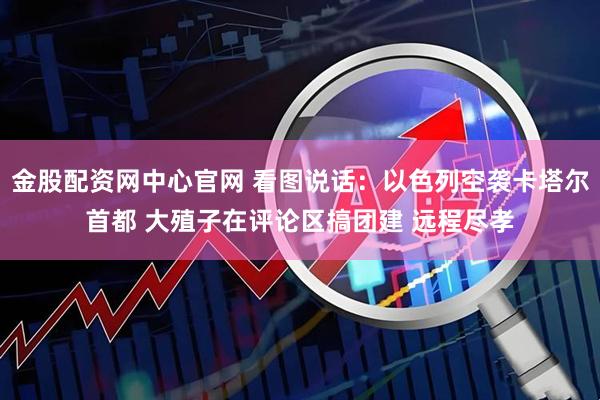 金股配资网中心官网 看图说话：以色列空袭卡塔尔首都 大殖子在评论区搞团建 远程尽孝