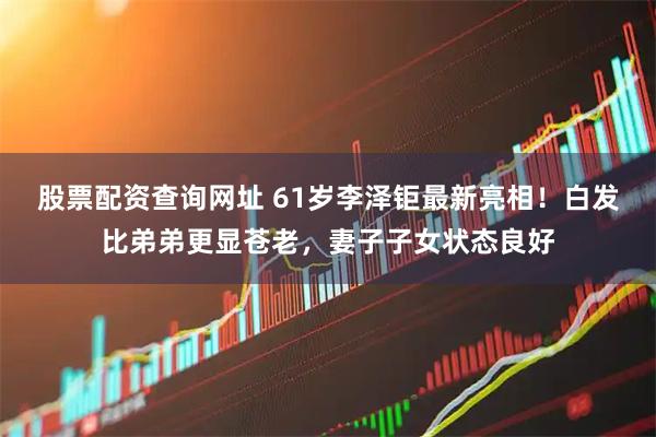 股票配资查询网址 61岁李泽钜最新亮相！白发比弟弟更显苍老，妻子子女状态良好