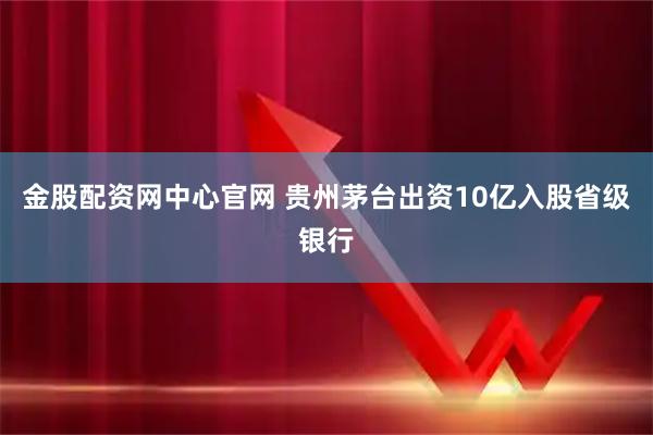 金股配资网中心官网 贵州茅台出资10亿入股省级银行