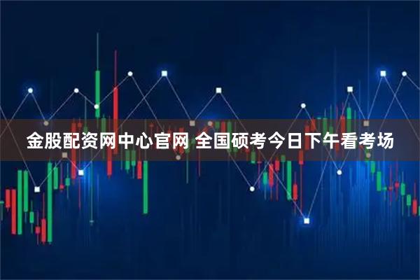 金股配资网中心官网 全国硕考今日下午看考场